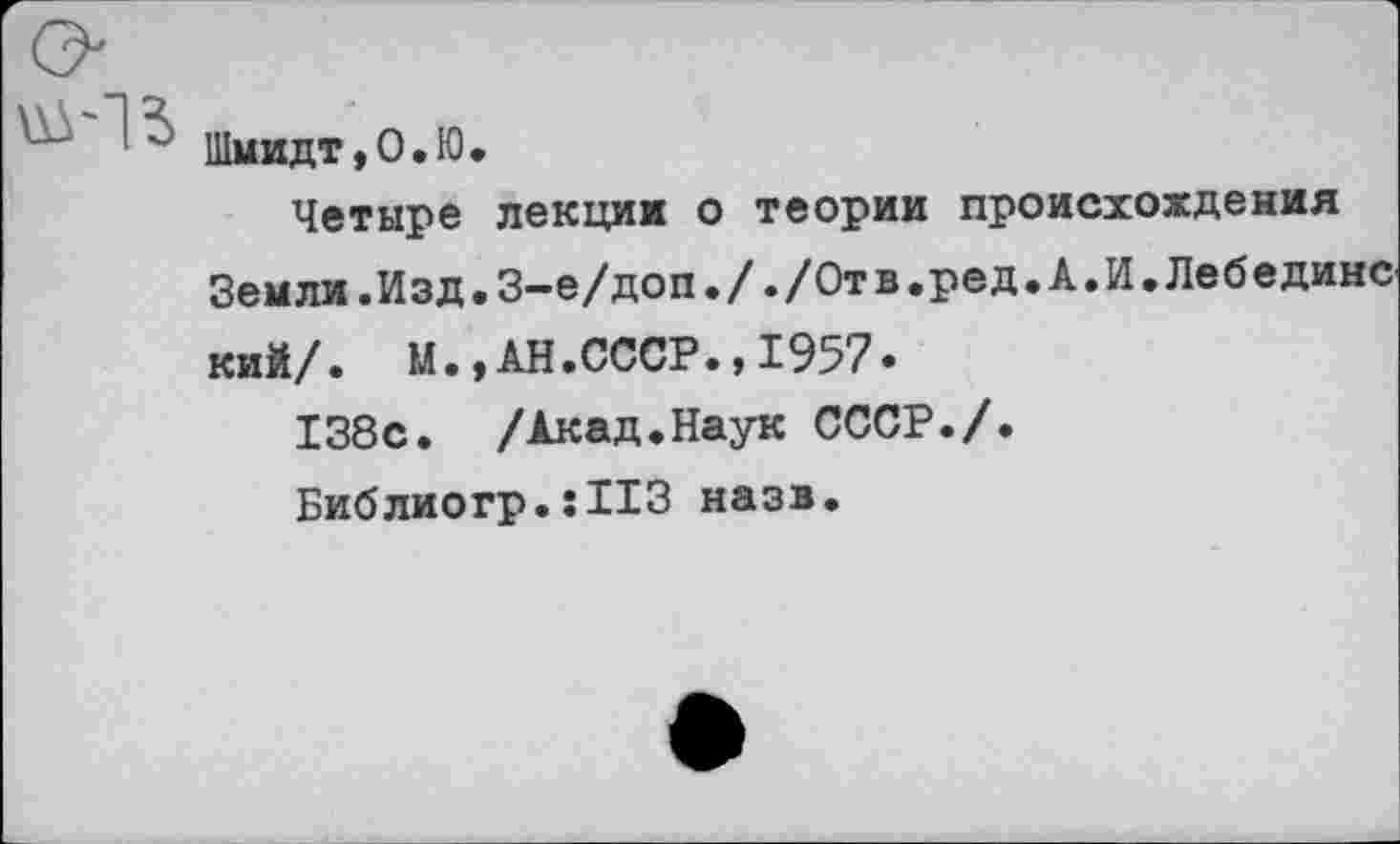 ﻿Шмидт, 0.10.
Четыре лекции о теории происхождения Земли.Изд.З-е/доп././Отв.ред.А.И.Лебединс кий/. М.,АН.СССР.,1957.
138с. /Акад.Наук СССР./.
Библиогр.:113 назв.